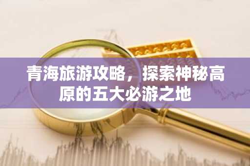 青海旅游攻略，探索神秘高原的五大必游之地
