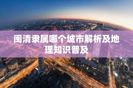 闽清隶属哪个城市解析及地理知识普及