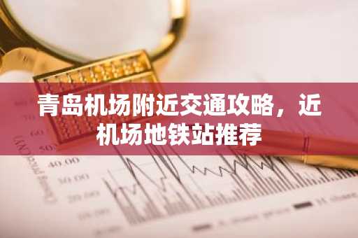 青岛机场附近交通攻略，近机场地铁站推荐