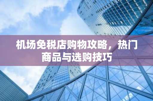 机场免税店购物攻略，热门商品与选购技巧