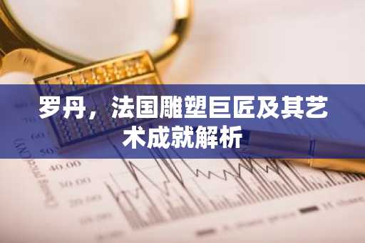 罗丹，法国雕塑巨匠及其艺术成就解析