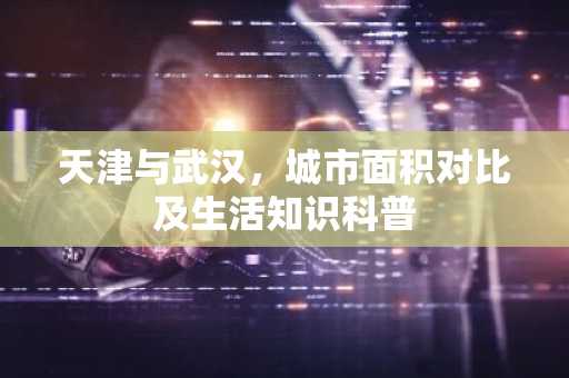 天津与武汉，城市面积对比及生活知识科普