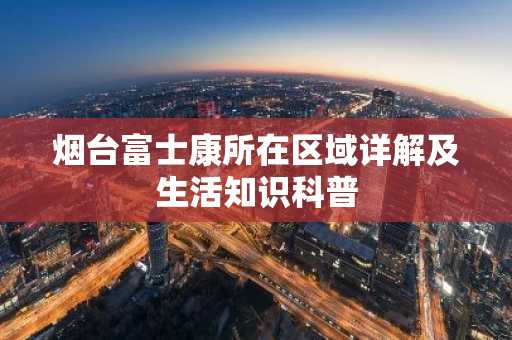 烟台富士康所在区域详解及生活知识科普