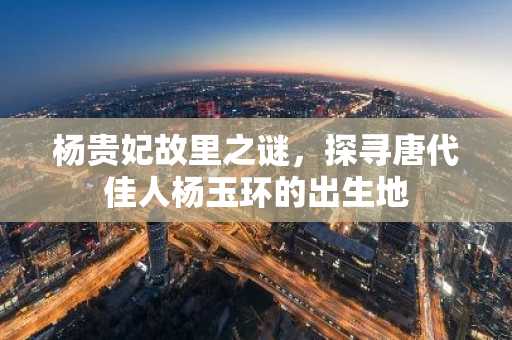 杨贵妃故里之谜，探寻唐代佳人杨玉环的出生地