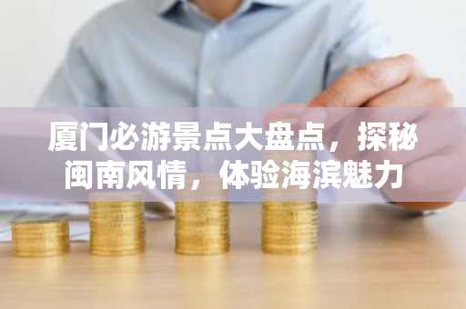 厦门必游景点大盘点，探秘闽南风情，体验海滨魅力