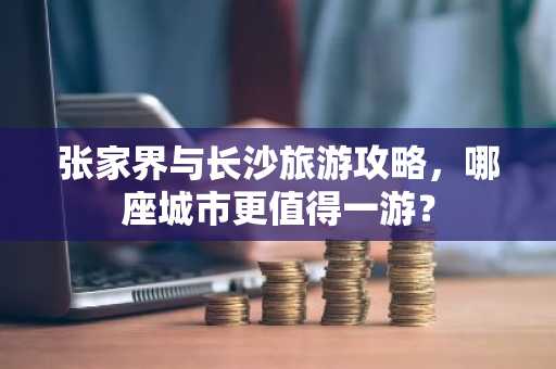 张家界与长沙旅游攻略，哪座城市更值得一游？