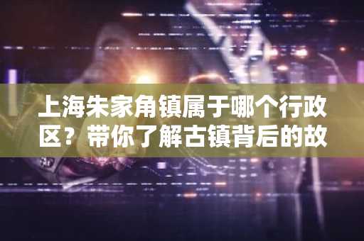 上海朱家角镇属于哪个行政区？带你了解古镇背后的故事
