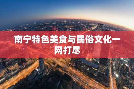 南宁特色美食与民俗文化一网打尽