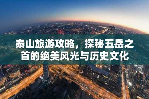 泰山旅游攻略，探秘五岳之首的绝美风光与历史文化