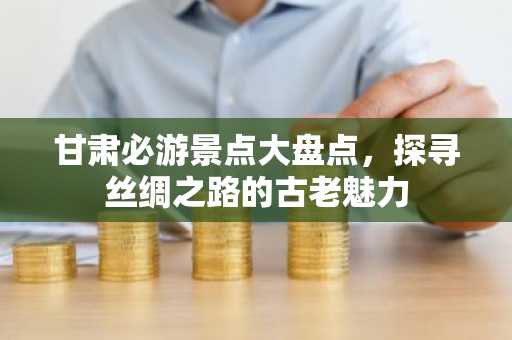 甘肃必游景点大盘点，探寻丝绸之路的古老魅力