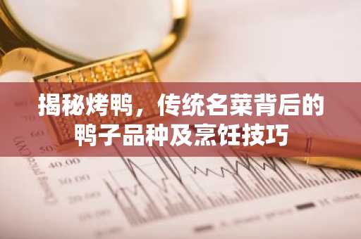 揭秘烤鸭，传统名菜背后的鸭子品种及烹饪技巧