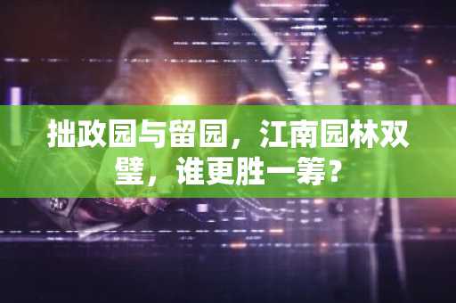 拙政园与留园，江南园林双璧，谁更胜一筹？