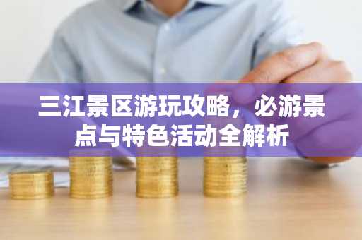 三江景区游玩攻略，必游景点与特色活动全解析