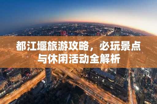 都江堰旅游攻略，必玩景点与休闲活动全解析