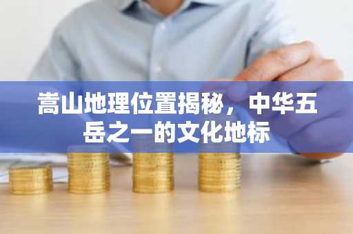嵩山地理位置揭秘，中华五岳之一的文化地标