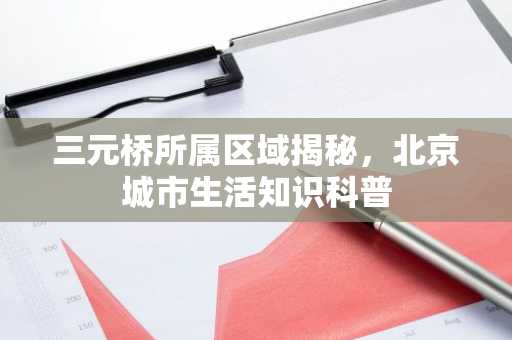 三元桥所属区域揭秘，北京城市生活知识科普