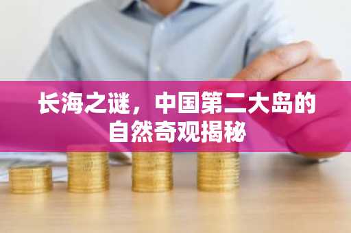 长海之谜，中国第二大岛的自然奇观揭秘