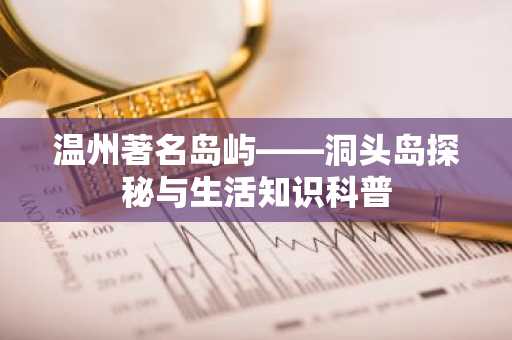 温州著名岛屿——洞头岛探秘与生活知识科普