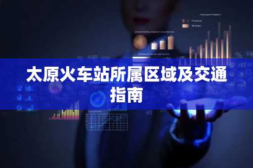 太原火车站所属区域及交通指南