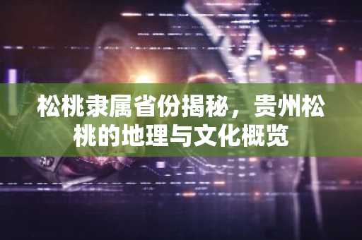 松桃隶属省份揭秘，贵州松桃的地理与文化概览
