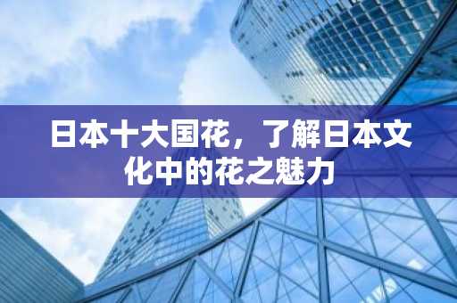 日本十大国花，了解日本文化中的花之魅力