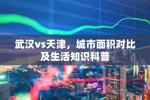 武汉vs天津，城市面积对比及生活知识科普