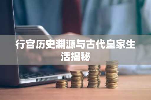 行宫历史渊源与古代皇家生活揭秘