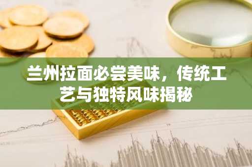 兰州拉面必尝美味，传统工艺与独特风味揭秘