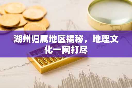 湖州归属地区揭秘，地理文化一网打尽