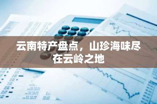 云南特产盘点，山珍海味尽在云岭之地