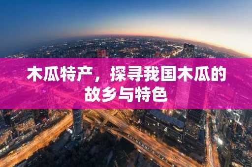 木瓜特产，探寻我国木瓜的故乡与特色