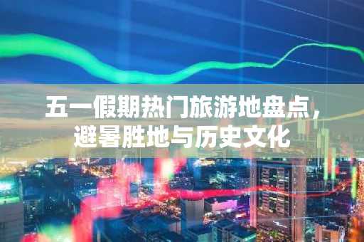 五一假期热门旅游地盘点，避暑胜地与历史文化