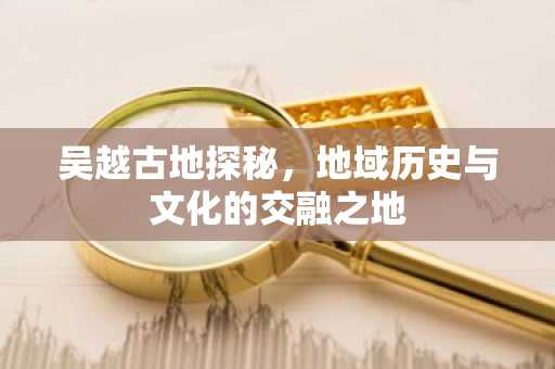 吴越古地探秘，地域历史与文化的交融之地