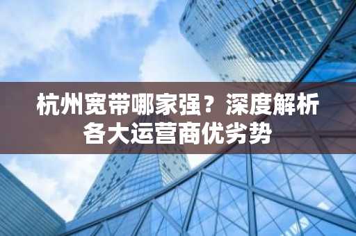 杭州宽带哪家强？深度解析各大运营商优劣势