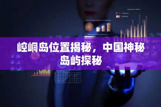 崆峒岛位置揭秘，中国神秘岛屿探秘