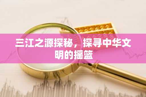 三江之源探秘，探寻中华文明的摇篮
