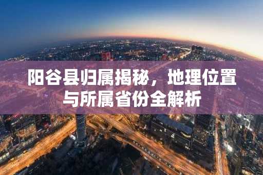 阳谷县归属揭秘，地理位置与所属省份全解析