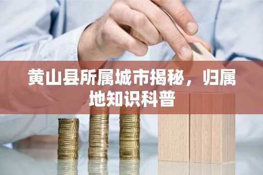 黄山县所属城市揭秘，归属地知识科普