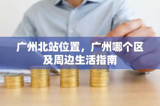 广州北站位置，广州哪个区及周边生活指南