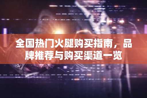 全国热门火腿购买指南，品牌推荐与购买渠道一览