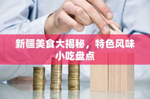 新疆美食大揭秘，特色风味小吃盘点