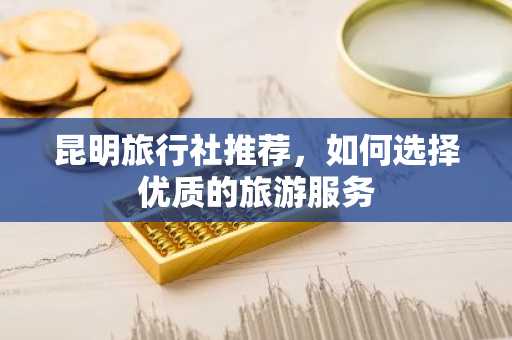 昆明旅行社推荐，如何选择优质的旅游服务