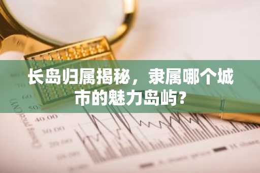 长岛归属揭秘，隶属哪个城市的魅力岛屿？
