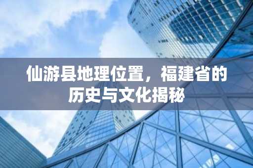 仙游县地理位置，福建省的历史与文化揭秘