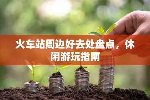 火车站周边好去处盘点，休闲游玩指南