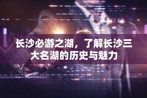 长沙必游之湖，了解长沙三大名湖的历史与魅力