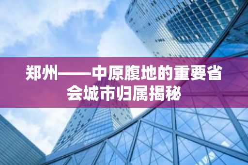 郑州——中原腹地的重要省会城市归属揭秘
