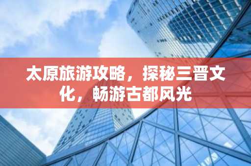 太原旅游攻略，探秘三晋文化，畅游古都风光