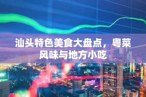 汕头特色美食大盘点，粤菜风味与地方小吃