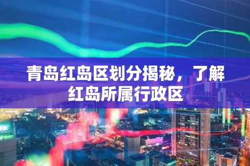 青岛红岛区划分揭秘，了解红岛所属行政区
